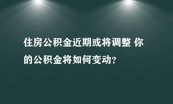 住房公积金近期或将调整 你的公积金将如何变动？