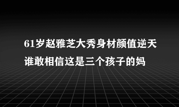 61岁赵雅芝大秀身材颜值逆天谁敢相信这是三个孩子的妈