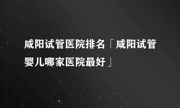 咸阳试管医院排名「咸阳试管婴儿哪家医院最好」