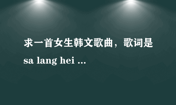 求一首女生韩文歌曲，歌词是sa lang hei sa lang hei , mou mu chu a hei ,kan na mu gei sou......