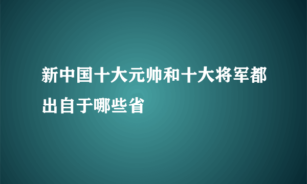 新中国十大元帅和十大将军都出自于哪些省