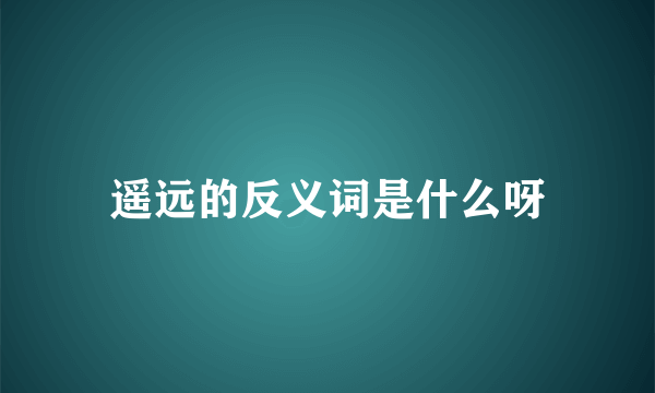 遥远的反义词是什么呀