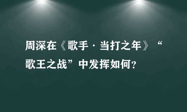 周深在《歌手·当打之年》“歌王之战”中发挥如何？