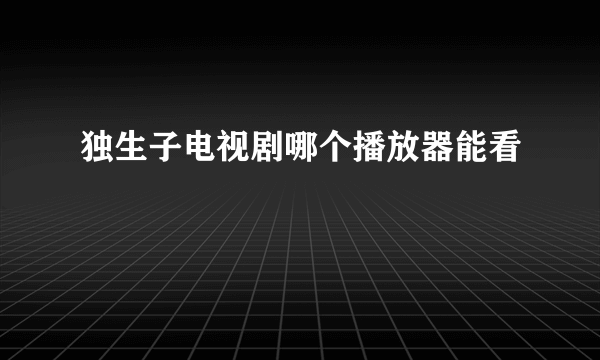 独生子电视剧哪个播放器能看