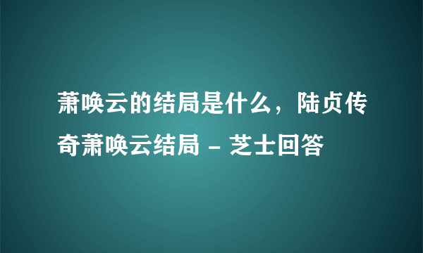 萧唤云的结局是什么，陆贞传奇萧唤云结局 - 芝士回答