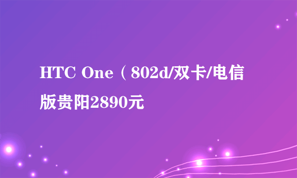 HTC One（802d/双卡/电信版贵阳2890元