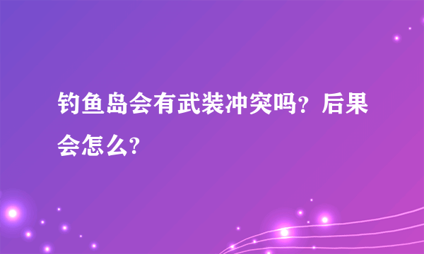 钓鱼岛会有武装冲突吗？后果会怎么?