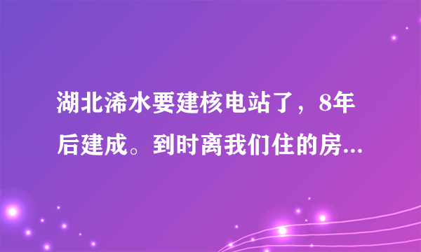 湖北浠水要建核电站了，8年后建成。到时离我们住的房子的直线距离，只有两公里多点远！太可恶了，拿人的生