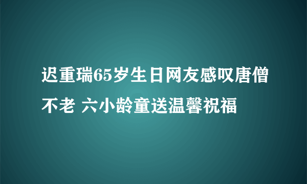 迟重瑞65岁生日网友感叹唐僧不老 六小龄童送温馨祝福