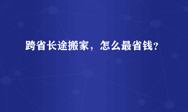 跨省长途搬家，怎么最省钱？