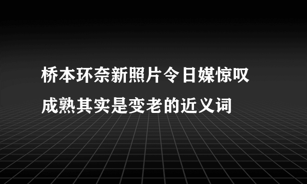 桥本环奈新照片令日媒惊叹 成熟其实是变老的近义词