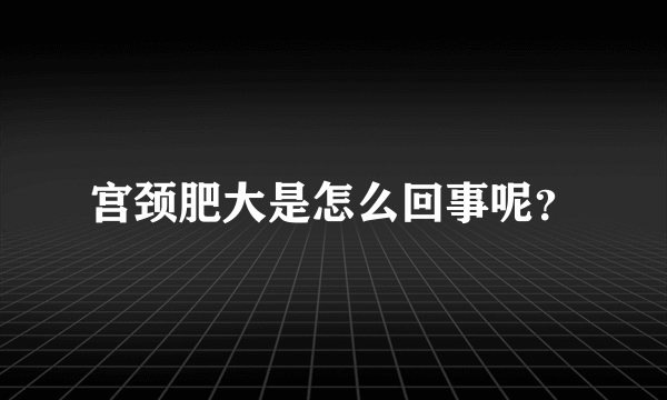 宫颈肥大是怎么回事呢？