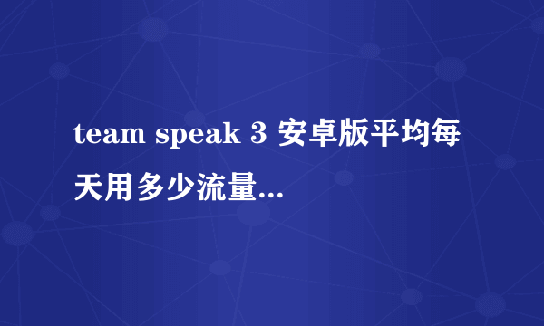 team speak 3 安卓版平均每天用多少流量 team speak 3 安卓版平均每天用多少流量