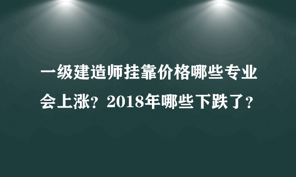 一级建造师挂靠价格哪些专业会上涨？2018年哪些下跌了？