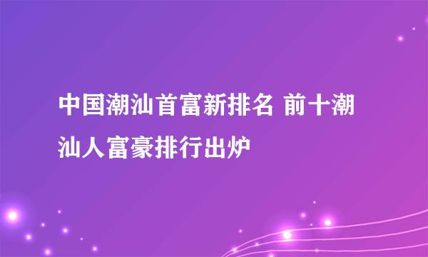 中国潮汕首富新排名 前十潮汕人富豪排行出炉