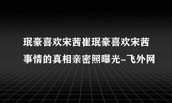 珉豪喜欢宋茜崔珉豪喜欢宋茜事情的真相亲密照曝光-飞外网