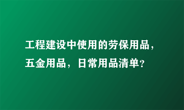 工程建设中使用的劳保用品，五金用品，日常用品清单？