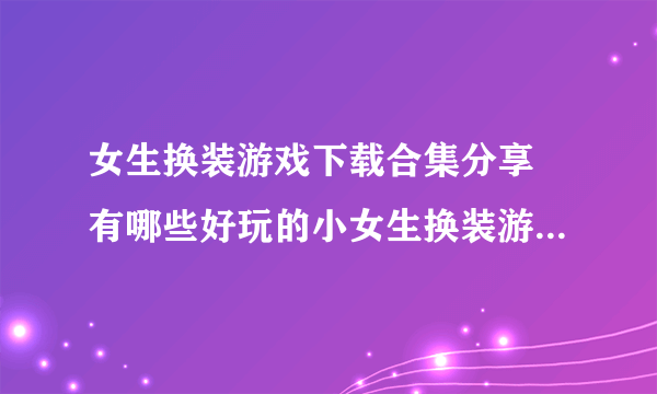 女生换装游戏下载合集分享 有哪些好玩的小女生换装游戏推荐2022