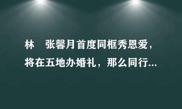 林峯张馨月首度同框秀恩爱，将在五地办婚礼，那么同行的伴娘伴郎都有谁呢？