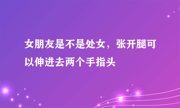 女朋友是不是处女，张开腿可以伸进去两个手指头