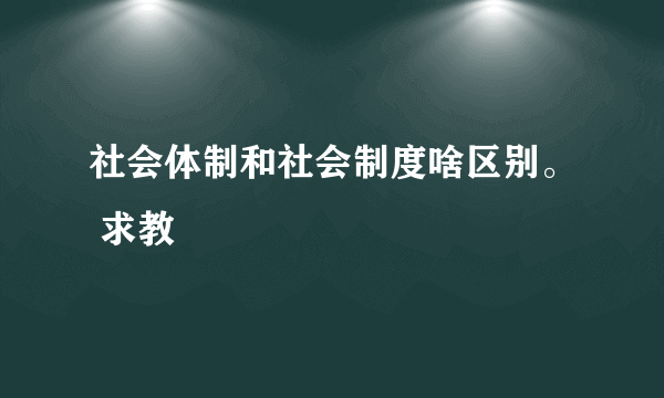 社会体制和社会制度啥区别。 求教