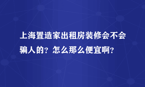 上海置造家出租房装修会不会骗人的？怎么那么便宜啊？