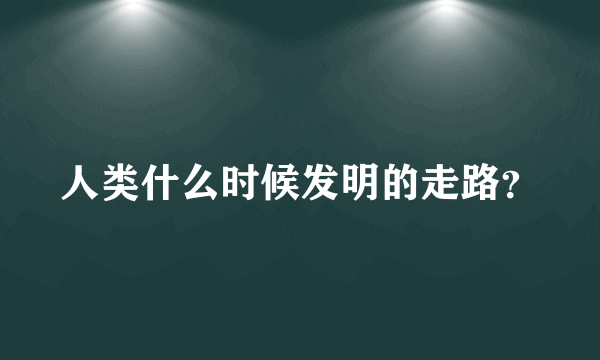 人类什么时候发明的走路？