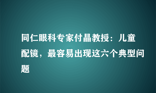 同仁眼科专家付晶教授：儿童配镜，最容易出现这六个典型问题