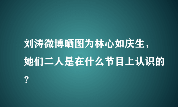 刘涛微博晒图为林心如庆生，她们二人是在什么节目上认识的？