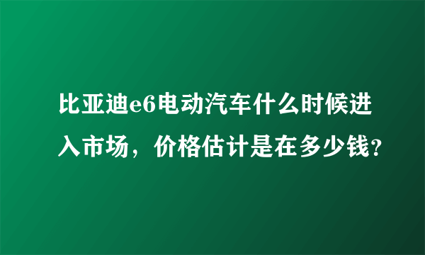 比亚迪e6电动汽车什么时候进入市场，价格估计是在多少钱？