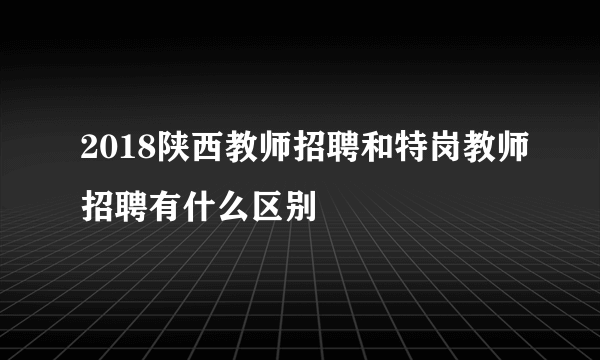 2018陕西教师招聘和特岗教师招聘有什么区别