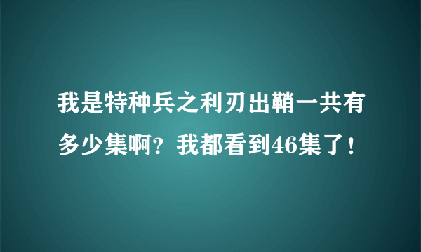 我是特种兵之利刃出鞘一共有多少集啊？我都看到46集了！