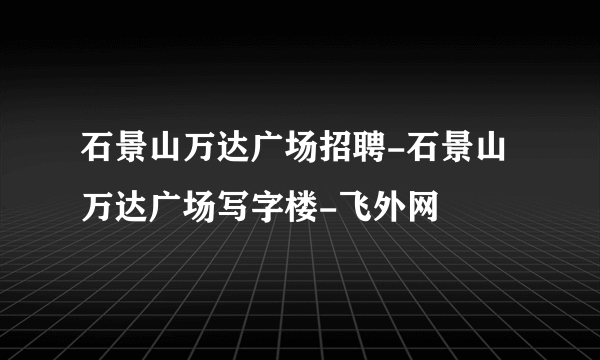 石景山万达广场招聘-石景山万达广场写字楼-飞外网