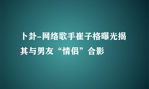 卜卦-网络歌手崔子格曝光揭其与男友“情侣”合影