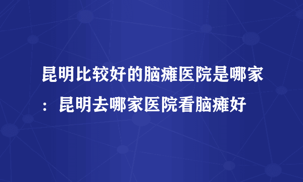 昆明比较好的脑瘫医院是哪家：昆明去哪家医院看脑瘫好