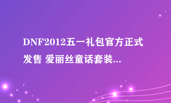 DNF2012五一礼包官方正式发售 爱丽丝童话套装详细介绍