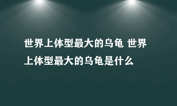 世界上体型最大的乌龟 世界上体型最大的乌龟是什么