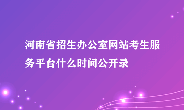 河南省招生办公室网站考生服务平台什么时间公开录