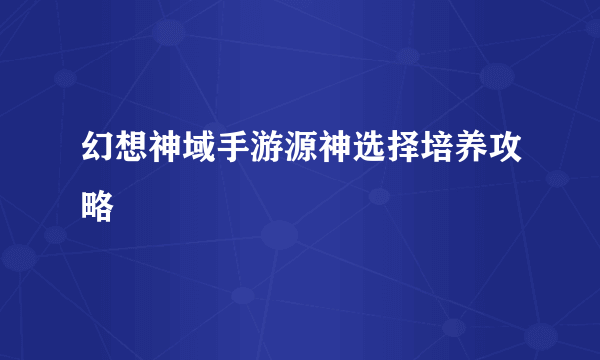 幻想神域手游源神选择培养攻略