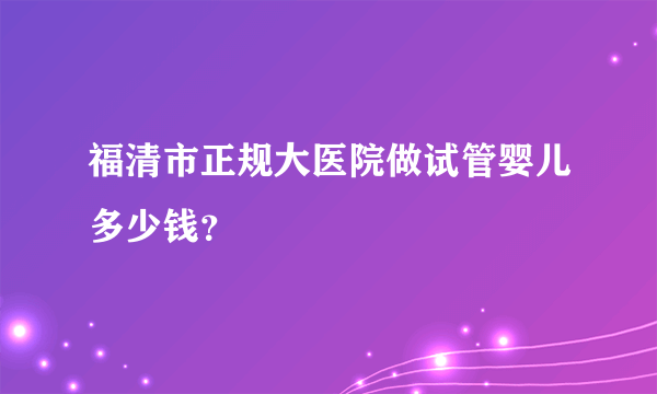 福清市正规大医院做试管婴儿多少钱？