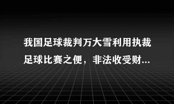 我国足球裁判万大雪利用执裁足球比赛之便，非法收受财物共计人民币94万元，有网友认为这也是致富的一种手段。判断：    理由：    。