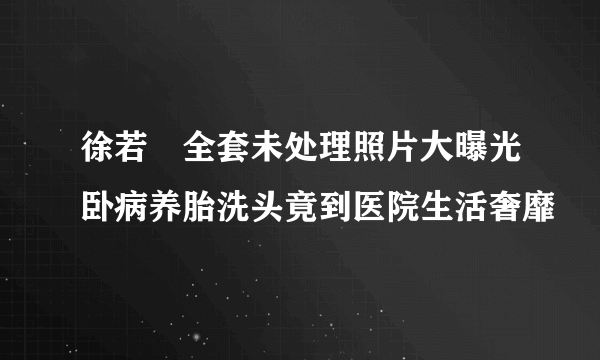 徐若瑄全套未处理照片大曝光卧病养胎洗头竟到医院生活奢靡