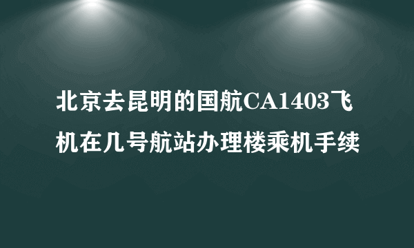 北京去昆明的国航CA1403飞机在几号航站办理楼乘机手续