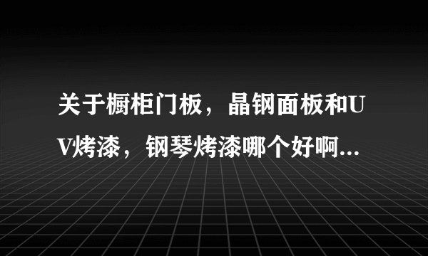 关于橱柜门板，晶钢面板和UV烤漆，钢琴烤漆哪个好啊？价钱方面哪个最贵？