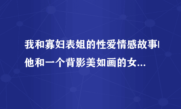 我和寡妇表姐的性爱情感故事|他和一个背影美如画的女人-情感口述