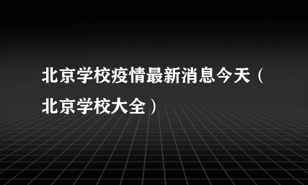 北京学校疫情最新消息今天（北京学校大全）