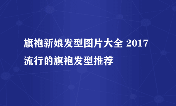 旗袍新娘发型图片大全 2017流行的旗袍发型推荐