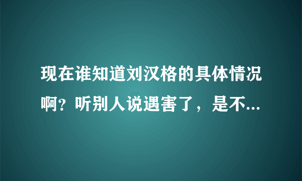 现在谁知道刘汉格的具体情况啊？听别人说遇害了，是不是真的啊？很担心孩子啊！帮忙告诉下。。。。。。。