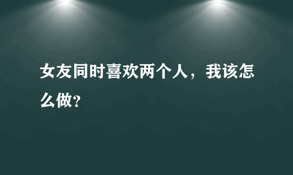 女友同时喜欢两个人，我该怎么做？