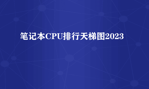 笔记本CPU排行天梯图2023